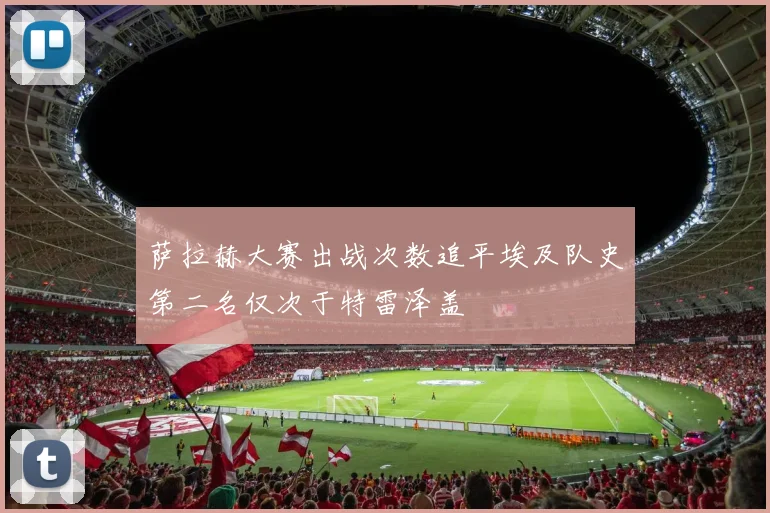萨拉赫大赛出战次数追平埃及队史第二名仅次于特雷泽盖