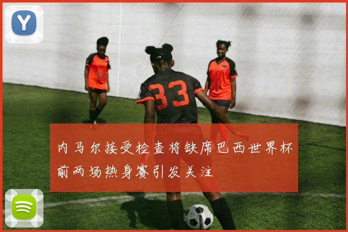 内马尔接受检查将缺席巴西世界杯前两场热身赛引发关注