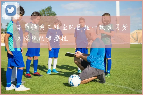 李昂强调三镇全队团结一致共同努力保级的重要性