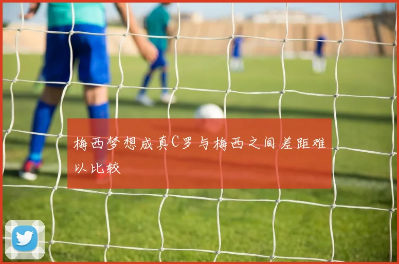 梅西梦想成真C罗与梅西之间差距难以比较