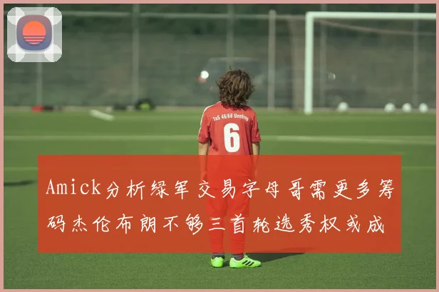 Amick分析绿军交易字母哥需更多筹码杰伦布朗不够三首轮选秀权或成关键