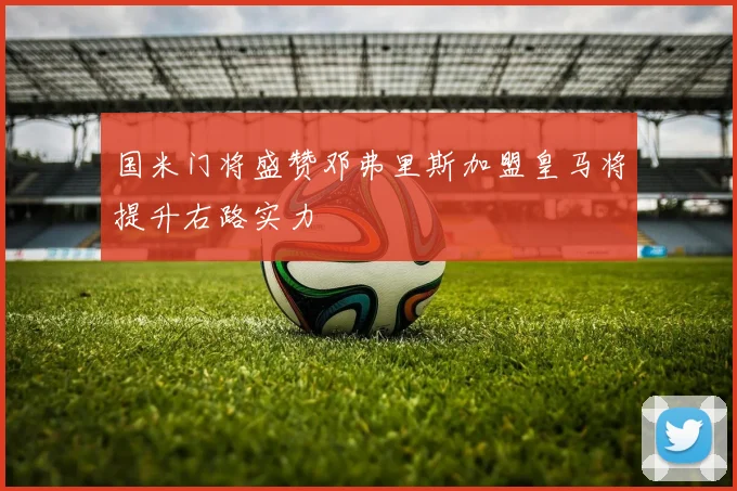 国米门将盛赞邓弗里斯加盟皇马将提升右路实力