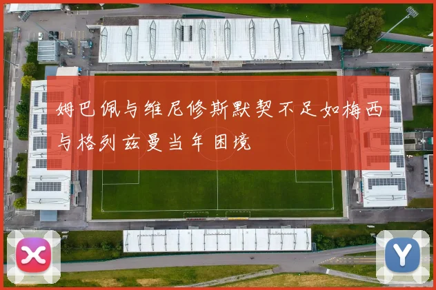 姆巴佩与维尼修斯默契不足如梅西与格列兹曼当年困境