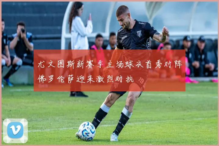 尤文图斯新赛季主场球衣首秀对阵佛罗伦萨迎来激烈对抗