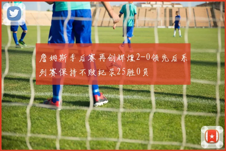 詹姆斯季后赛再创辉煌2-0领先后系列赛保持不败纪录25胜0负