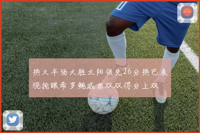 热火半场大胜太阳领先26分热巴表现抢眼希罗鲍威尔双双得分上双