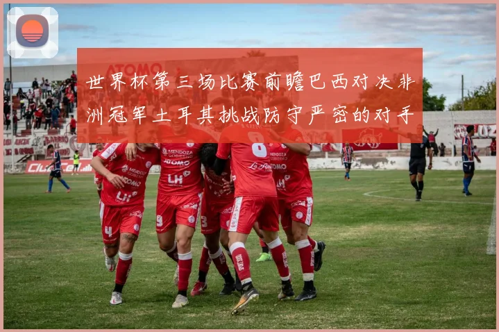 世界杯第三场比赛前瞻巴西对决非洲冠军土耳其挑战防守严密的对手