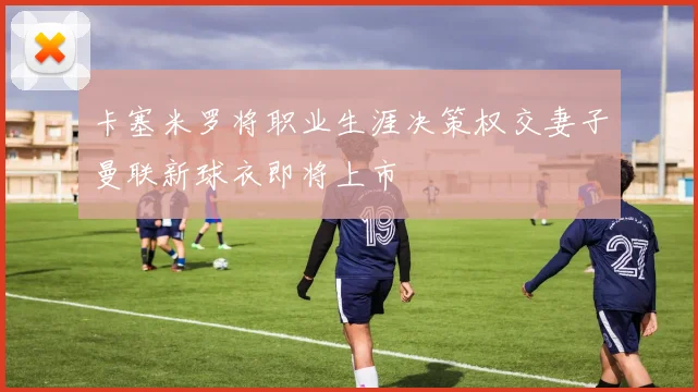 卡塞米罗将职业生涯决策权交妻子曼联新球衣即将上市