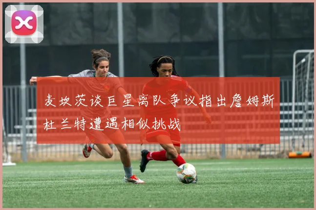 麦坎茨谈巨星离队争议指出詹姆斯杜兰特遭遇相似挑战