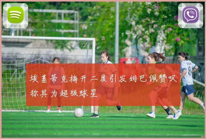 埃基蒂克梅开二度引发姆巴佩赞叹称其为超级球星