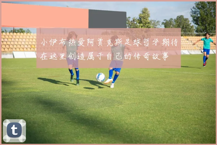 小伊布热爱阿贾克斯足球哲学期待在这里创造属于自己的传奇故事