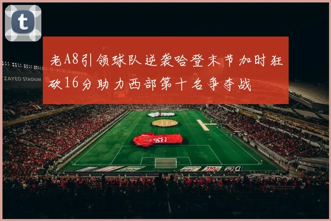 老A8引领球队逆袭哈登末节加时狂砍16分助力西部第十名争夺战