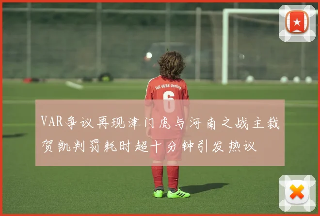 VAR争议再现津门虎与河南之战主裁贺凯判罚耗时超十分钟引发热议
