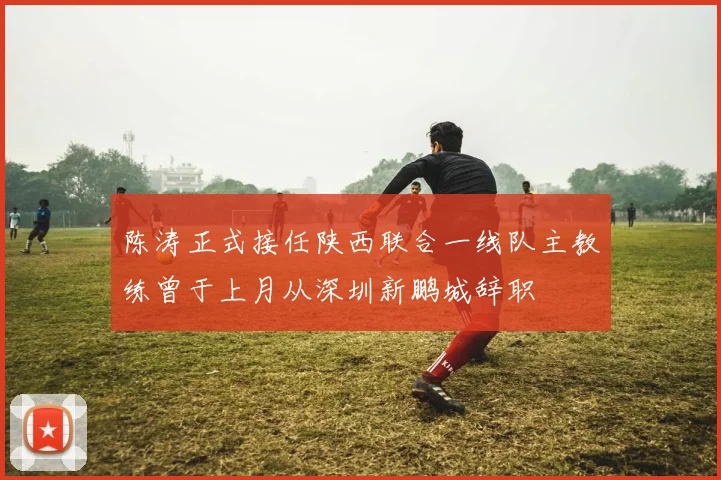 陈涛正式接任陕西联合一线队主教练曾于上月从深圳新鹏城辞职