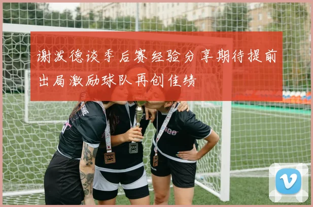 谢泼德谈季后赛经验分享期待提前出局激励球队再创佳绩