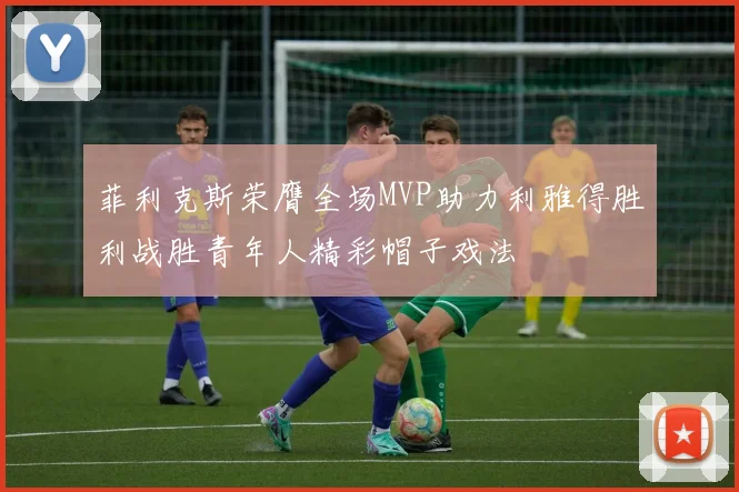 菲利克斯荣膺全场MVP助力利雅得胜利战胜青年人精彩帽子戏法