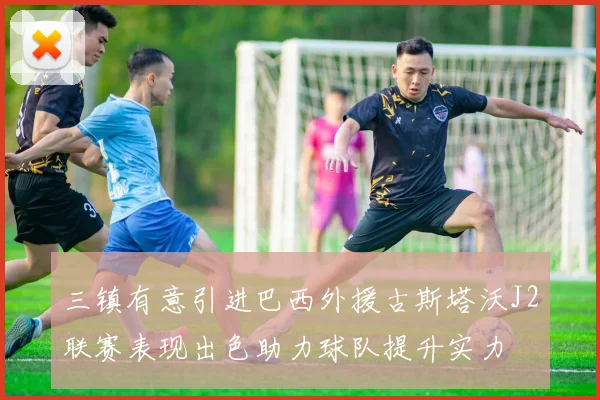 三镇有意引进巴西外援古斯塔沃J2联赛表现出色助力球队提升实力