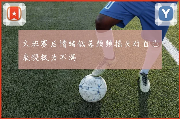 文班赛后情绪低落频频摇头对自己表现极为不满