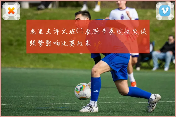 老里点评文班G1表现节奏过快失误频繁影响比赛结果