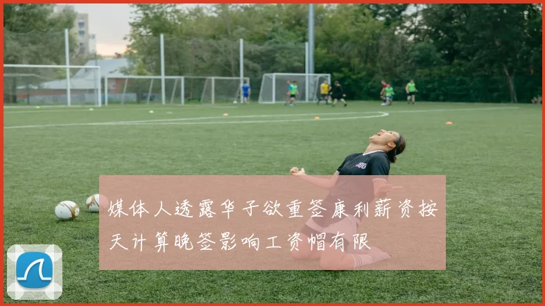 媒体人透露华子欲重签康利薪资按天计算晚签影响工资帽有限