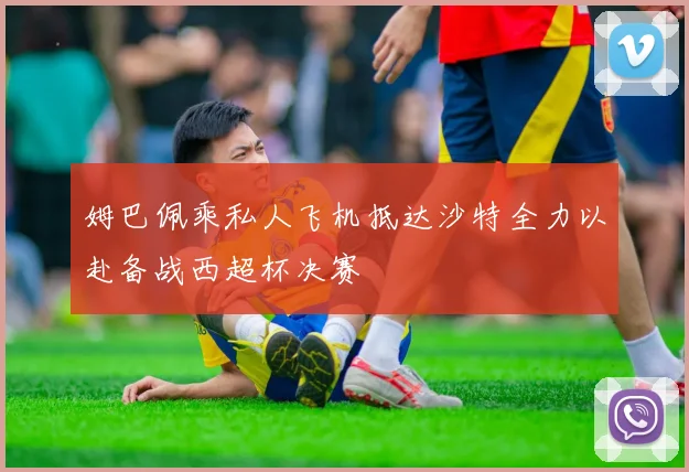 姆巴佩乘私人飞机抵达沙特全力以赴备战西超杯决赛