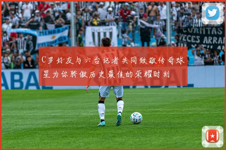 C罗好友与六台记者共同致敬传奇球星为你骄傲历史最佳的荣耀时刻