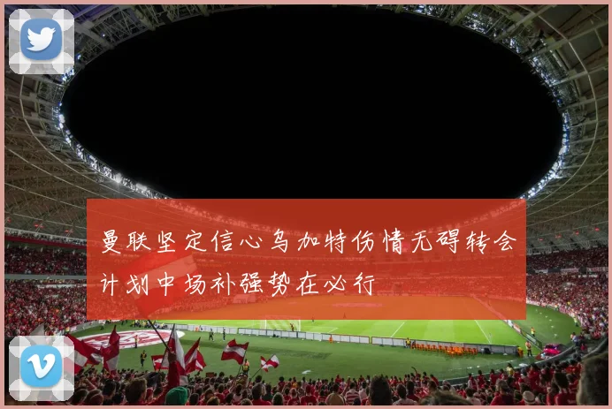曼联坚定信心乌加特伤情无碍转会计划中场补强势在必行