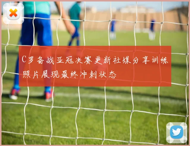 C罗备战亚冠决赛更新社媒分享训练照片展现最终冲刺状态